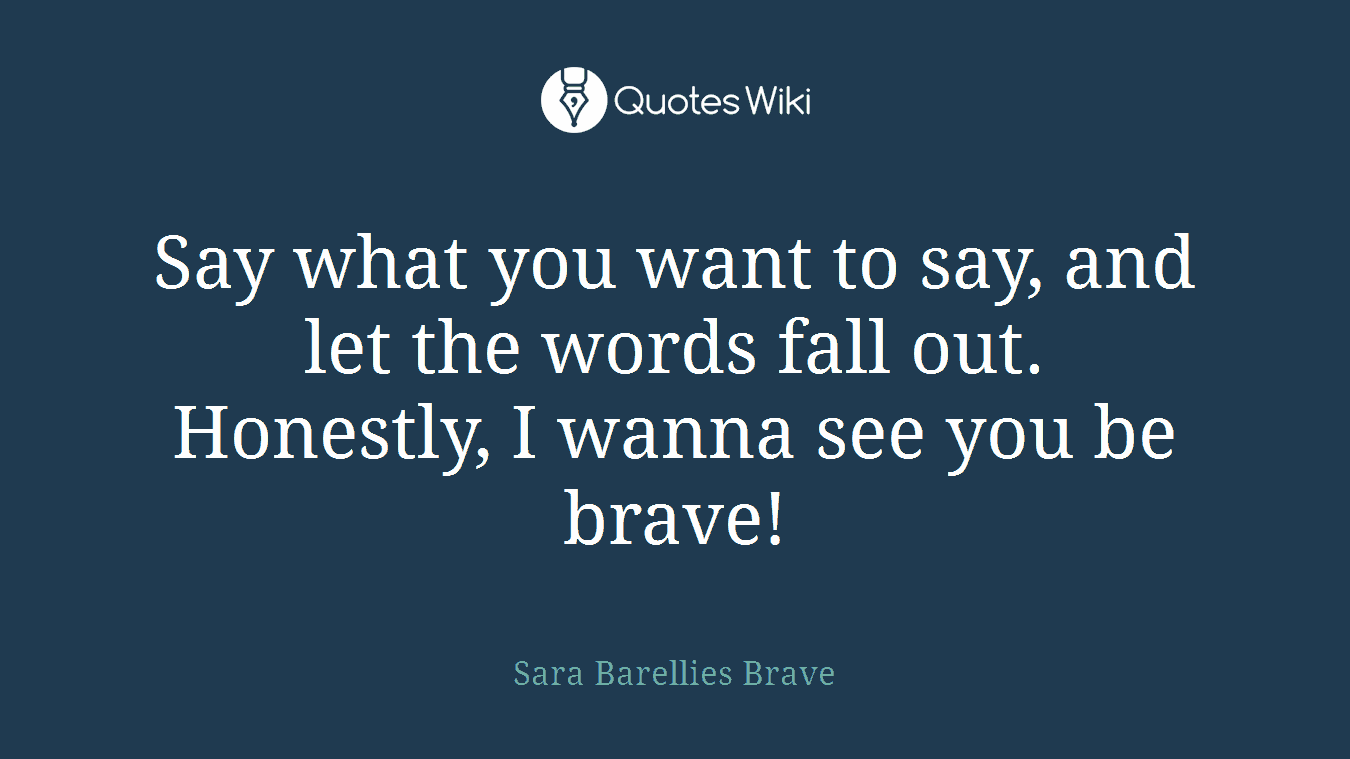 Say what you want to say, and let the words fall out. Honestly, I wanna see you be brave!