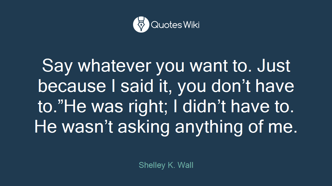 Say whatever you want to. Just because I said it, you don’t have to.”He was right; I didn’t have to. He wasn’t asking anything of me.