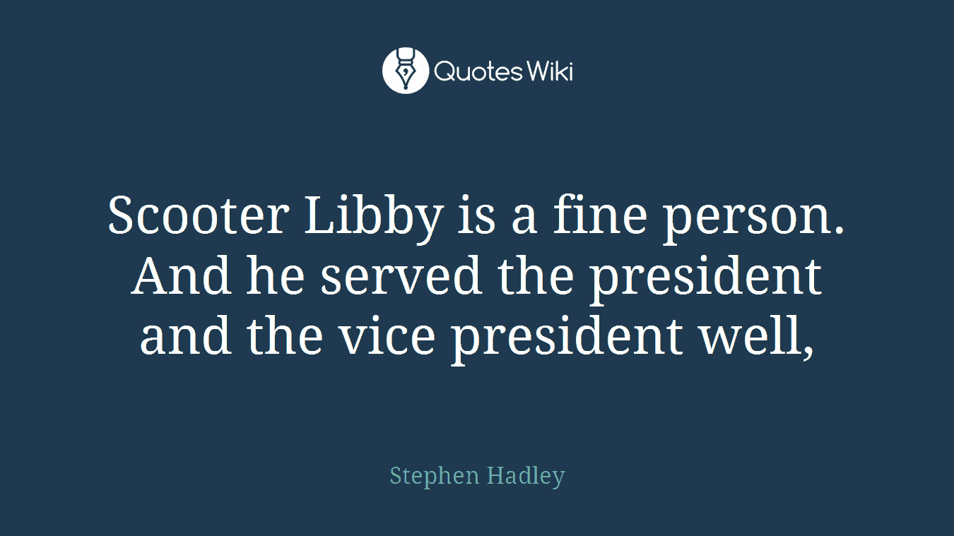 Scooter Libby is a fine person. And he served the president and the vice president well,