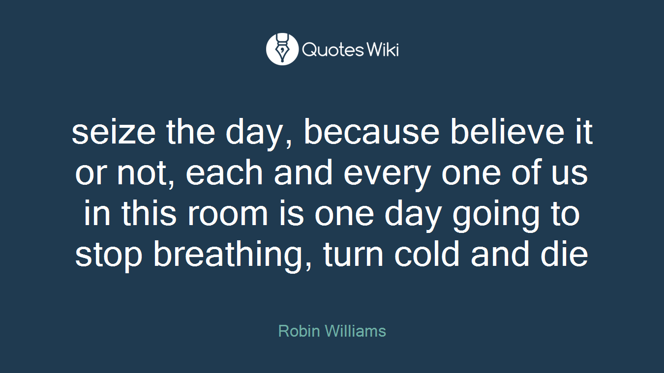seize the day, because believe it or not, each and every one of us in this room is one day going to stop breathing, turn cold and die