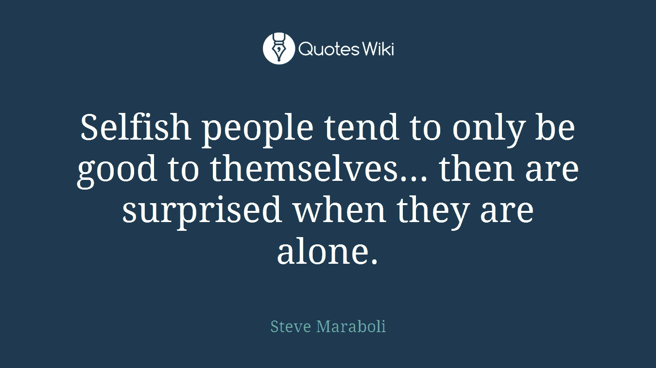 Selfish people tend to only be good to themselves... then are surprised when they are alone.