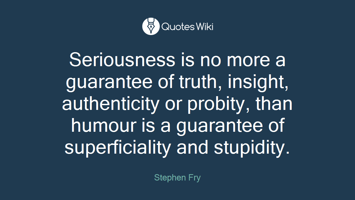 Seriousness is no more a guarantee of truth, insight, authenticity or probity, than humour is a guarantee of superficiality and stupidity.