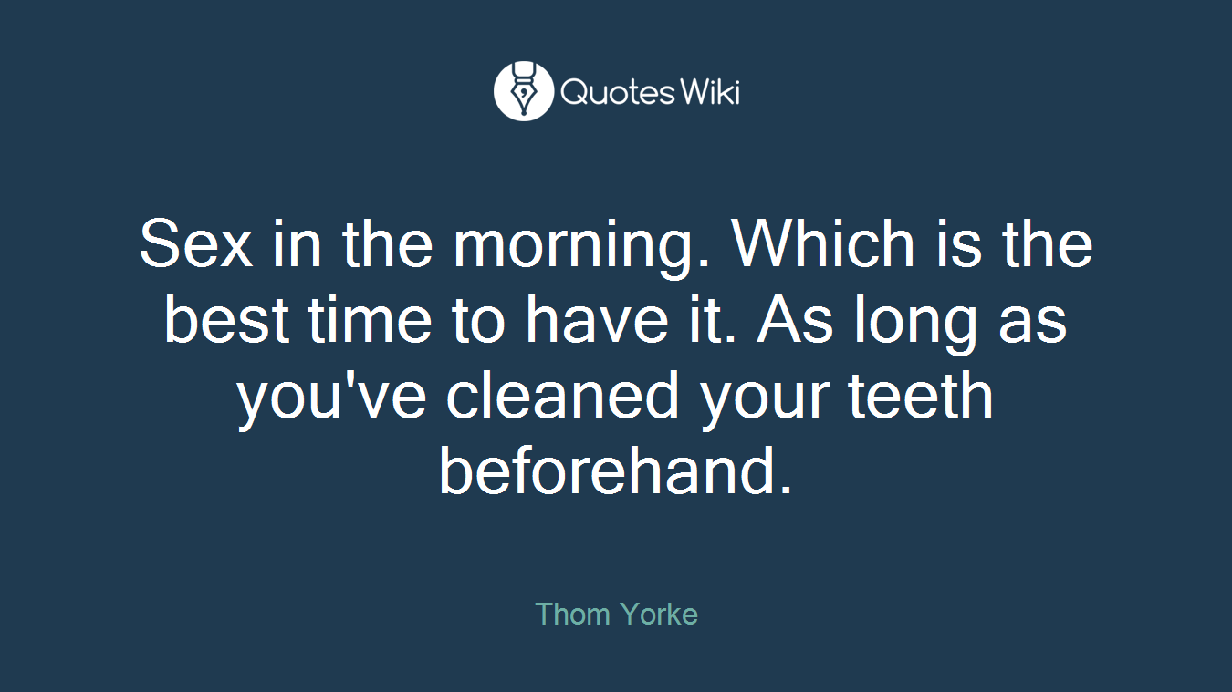 Sex in the morning. Which is the best time to have it. As long as you've cleaned your teeth beforehand.