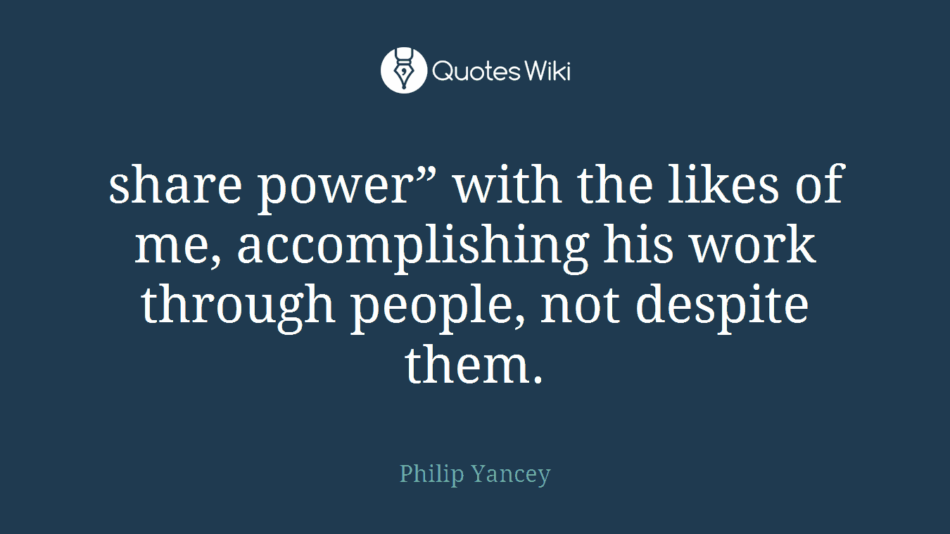 share power” with the likes of me, accomplishing his work through people, not despite them.