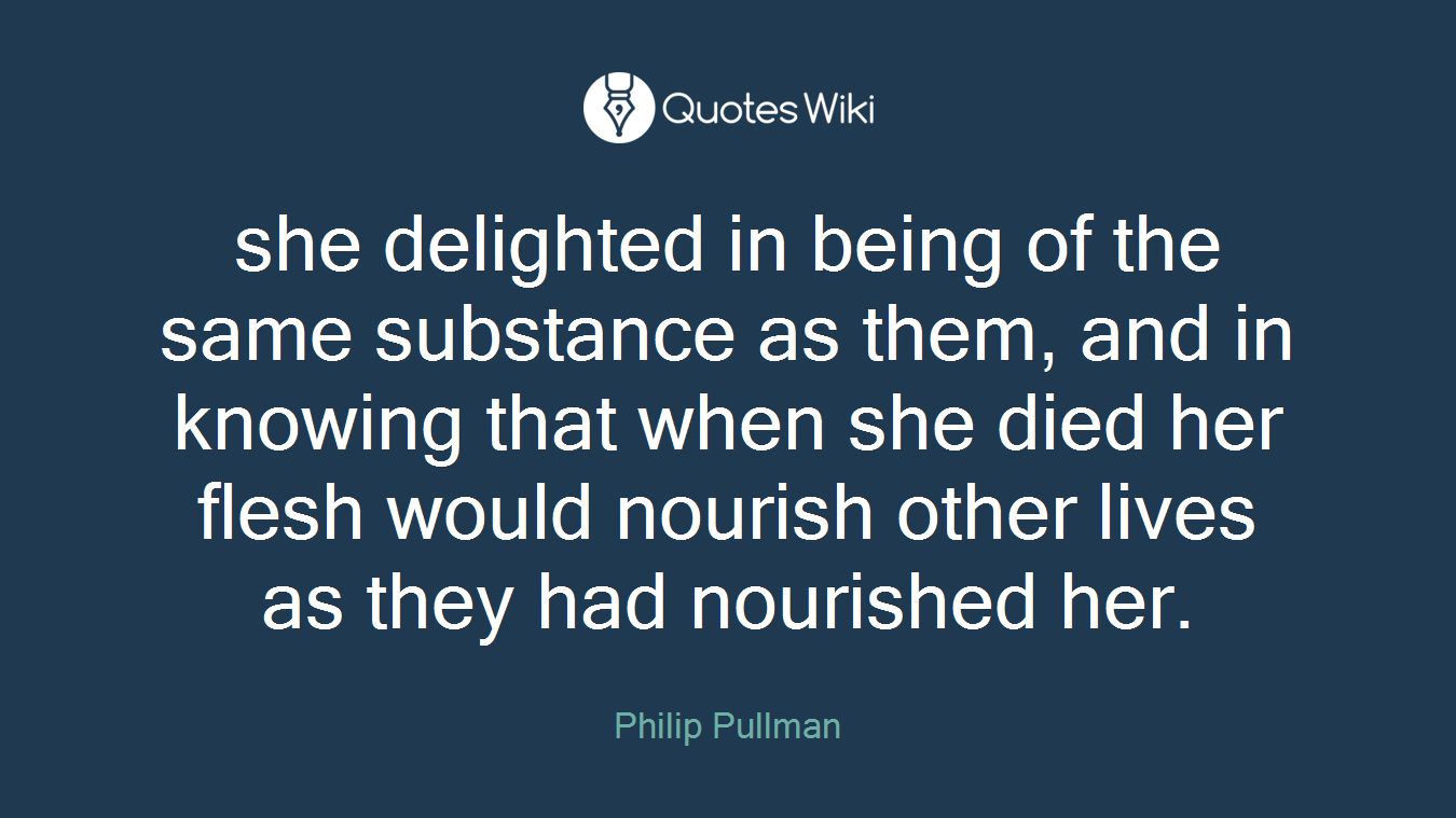 she delighted in being of the same substance as them, and in knowing that when she died her flesh would nourish other lives as they had nourished her.