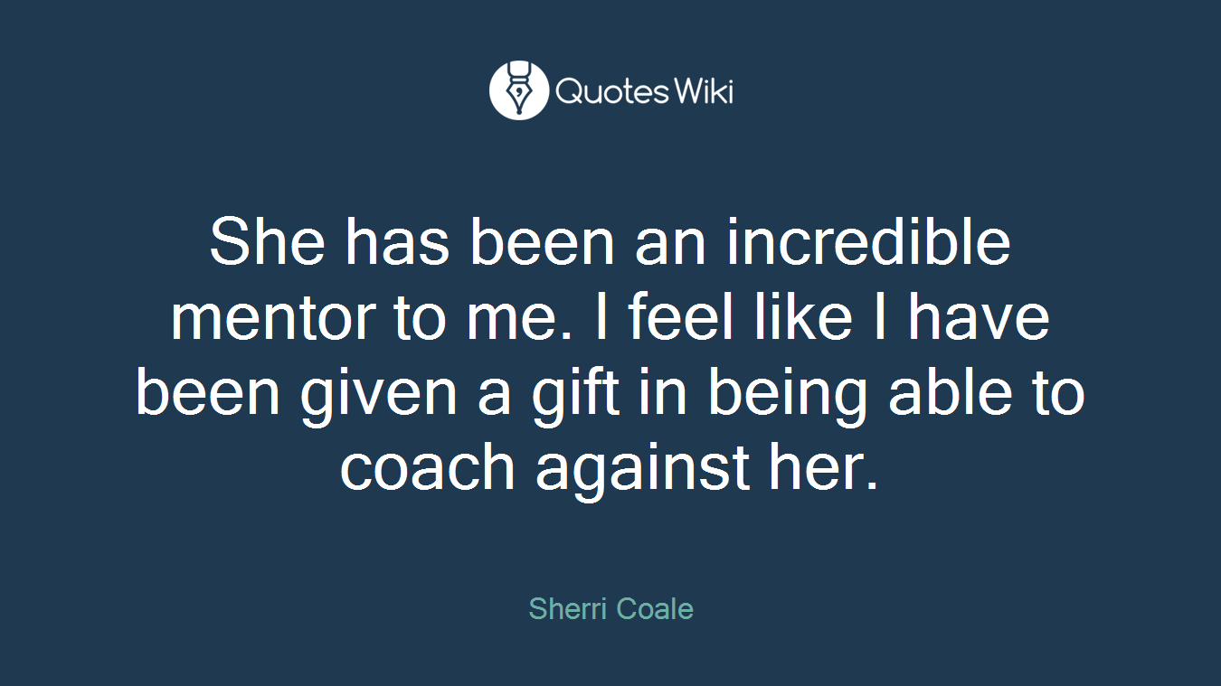 She has been an incredible mentor to me. I feel like I have been given a gift in being able to coach against her.