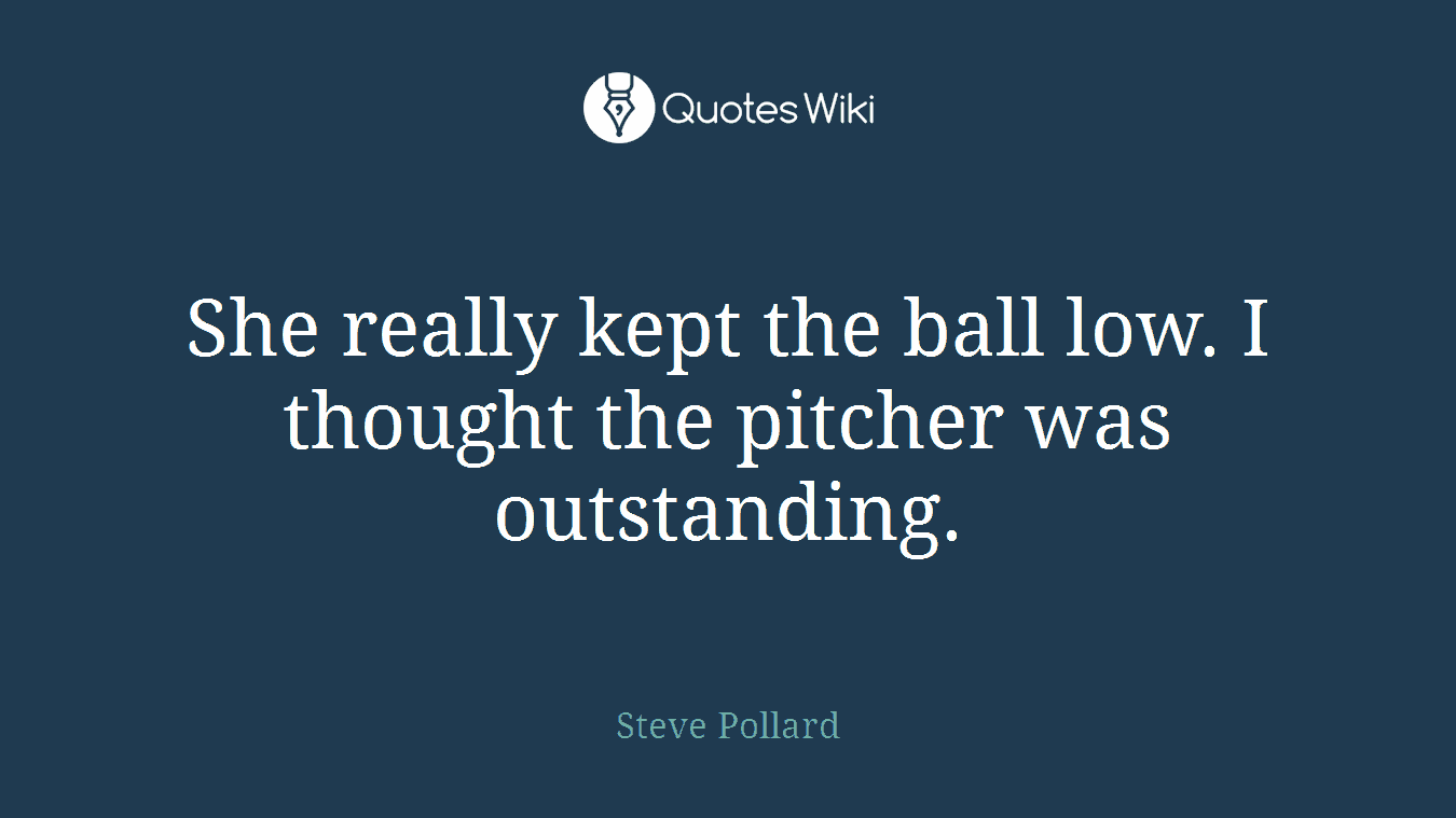 She really kept the ball low. I thought the pitcher was outstanding.