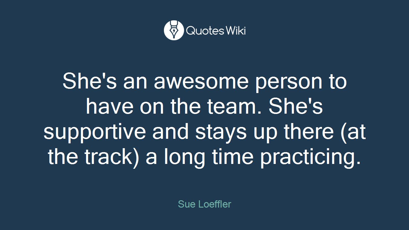 She's an awesome person to have on the team. She's supportive and stays up there (at the track) a long time practicing.