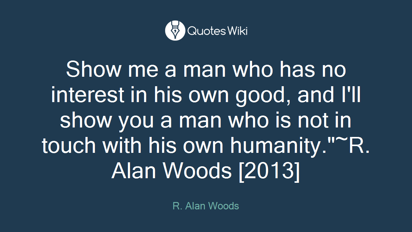 Show me a man who has no interest in his own good, and I'll show you a man who is not in touch with his own humanity."~R. Alan Woods [2013]