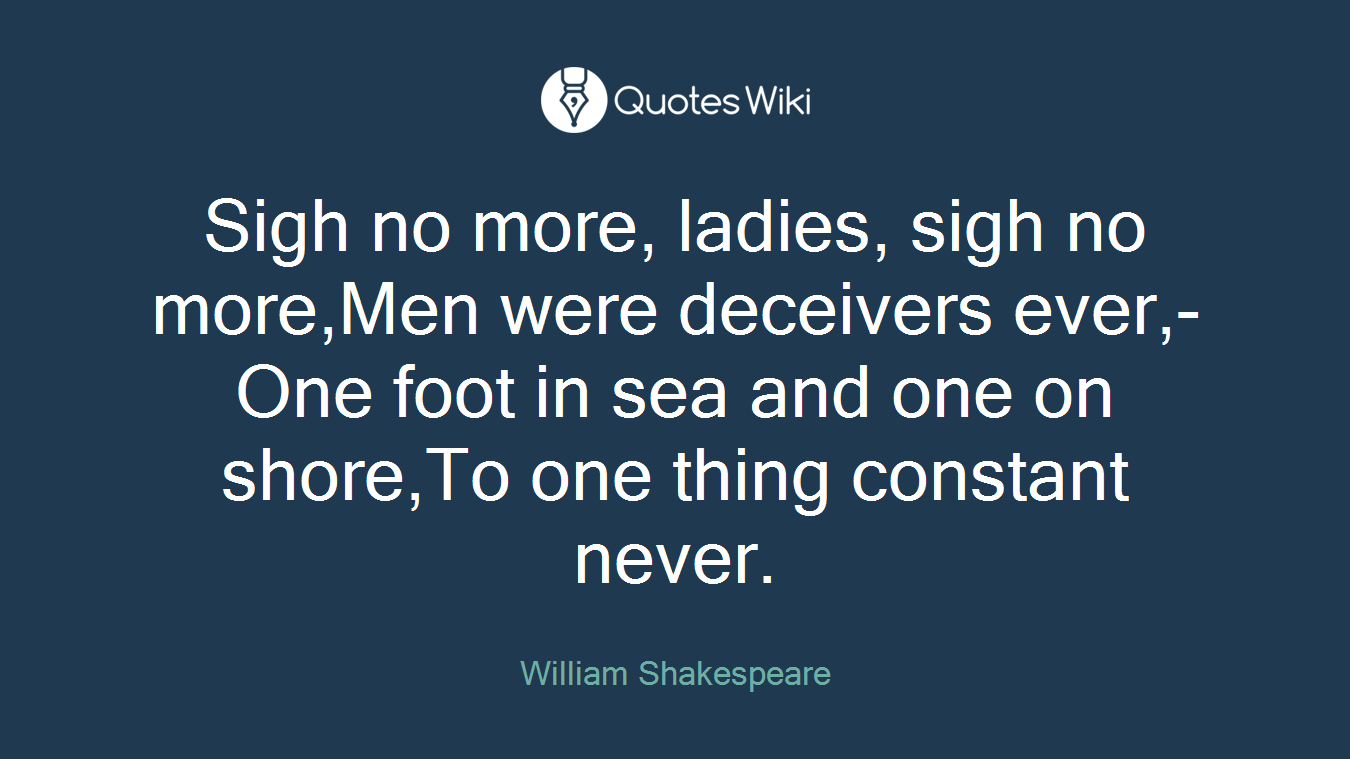 Sigh no more, ladies, sigh no more,Men were deceivers ever,-One foot in sea and one on shore,To one thing constant never.