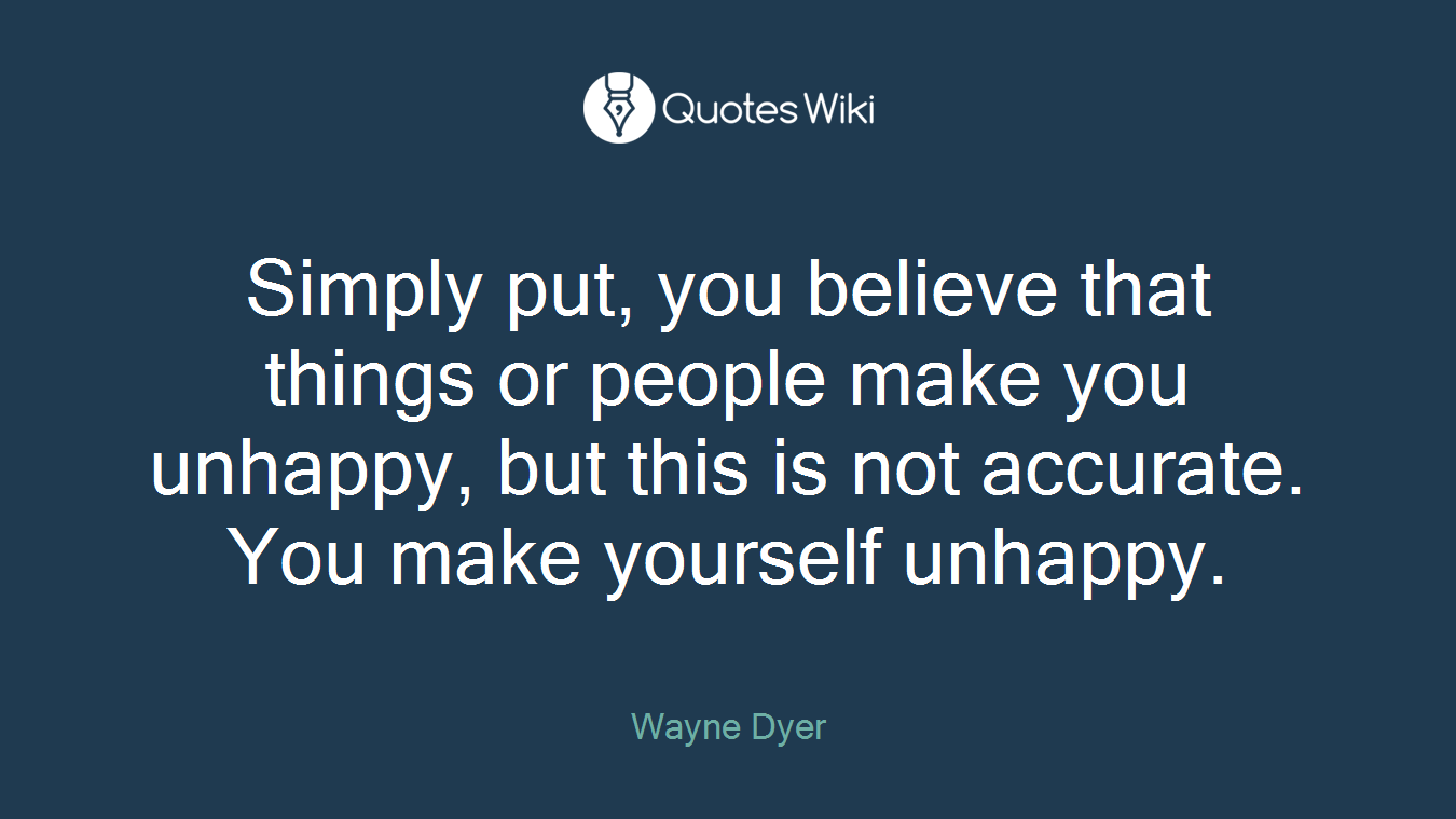 Simply put, you believe that things or people make you unhappy, but this is not accurate. You make yourself unhappy.