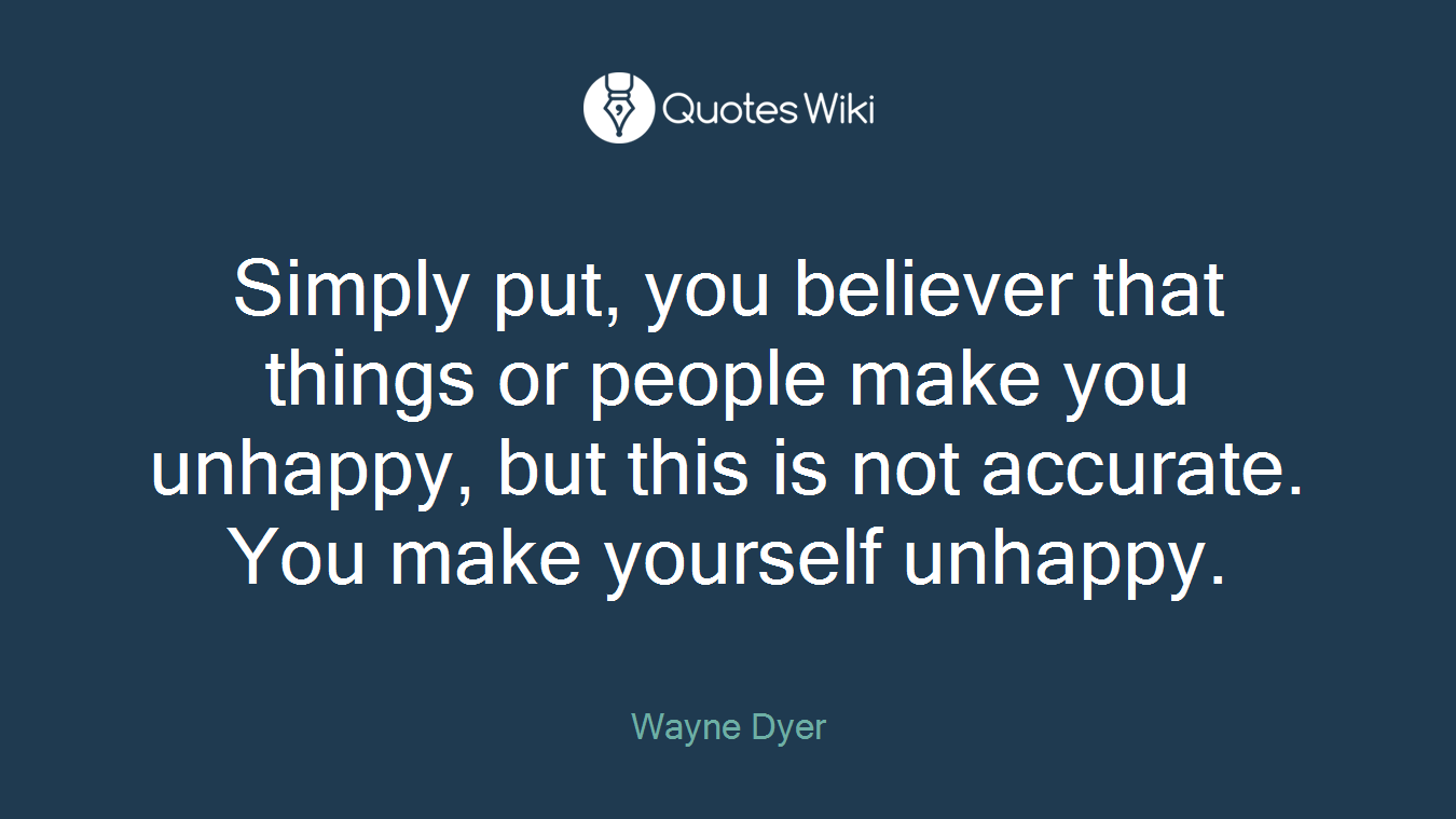 Simply put, you believer that things or people make you unhappy, but this is not accurate. You make yourself unhappy.