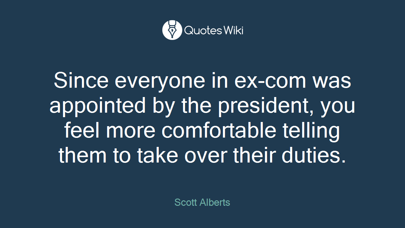 Since everyone in ex-com was appointed by the president, you feel more comfortable telling them to take over their duties.