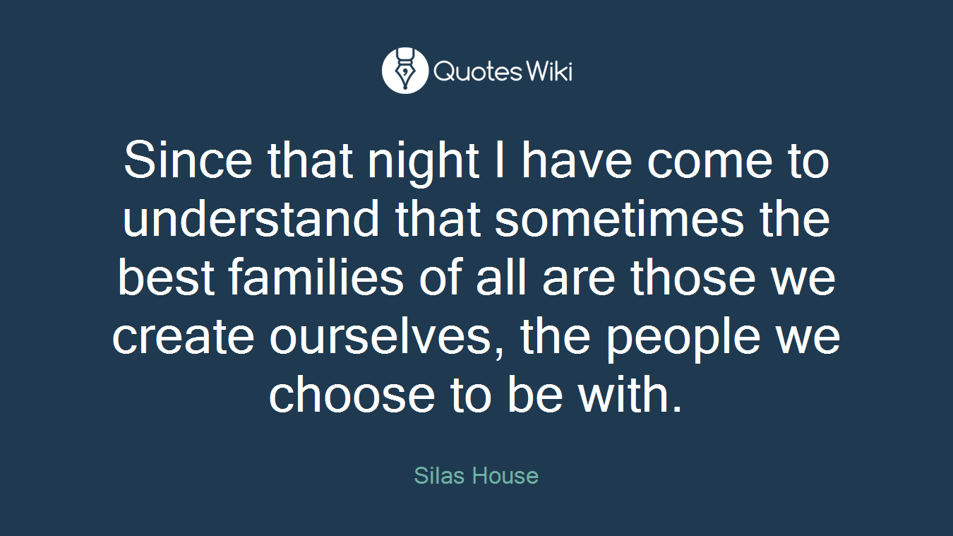Since that night I have come to understand that sometimes the best families of all are those we create ourselves, the people we choose to be with.