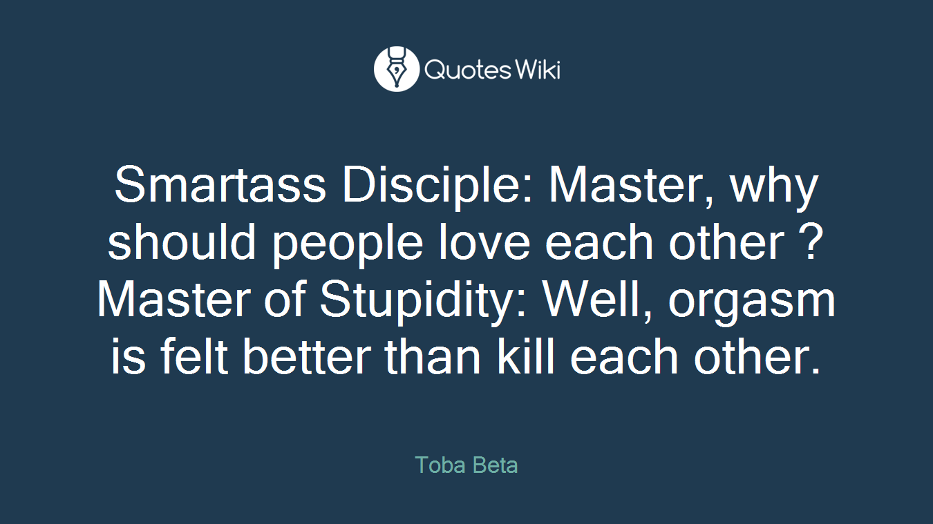 Smartass Disciple: Master, why should people love each other ?Master of Stupidity: Well, orgasm is felt better than kill each other.