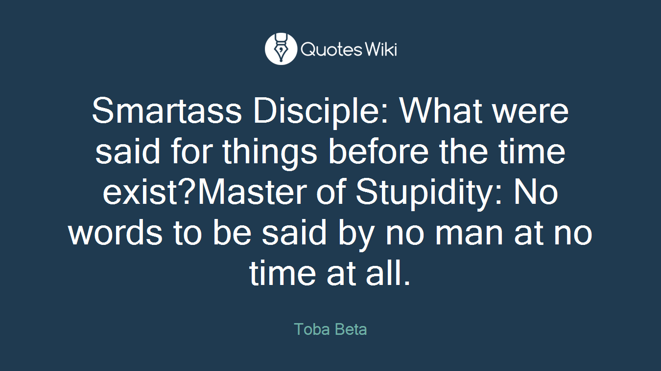 Smartass Disciple: What were said for things before the time exist?Master of Stupidity: No words to be said by no man at no time at all.