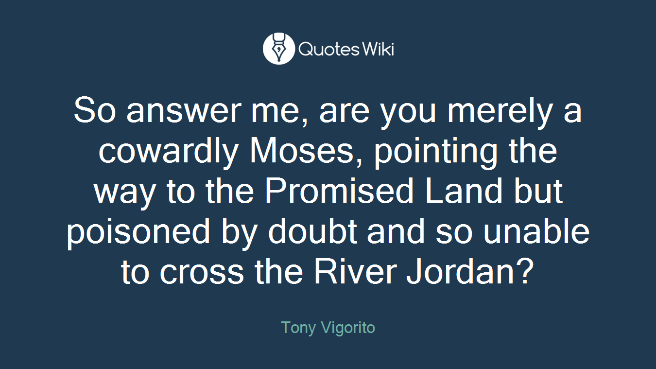 So answer me, are you merely a cowardly Moses, pointing the way to the Promised Land but poisoned by doubt and so unable to cross the River Jordan?
