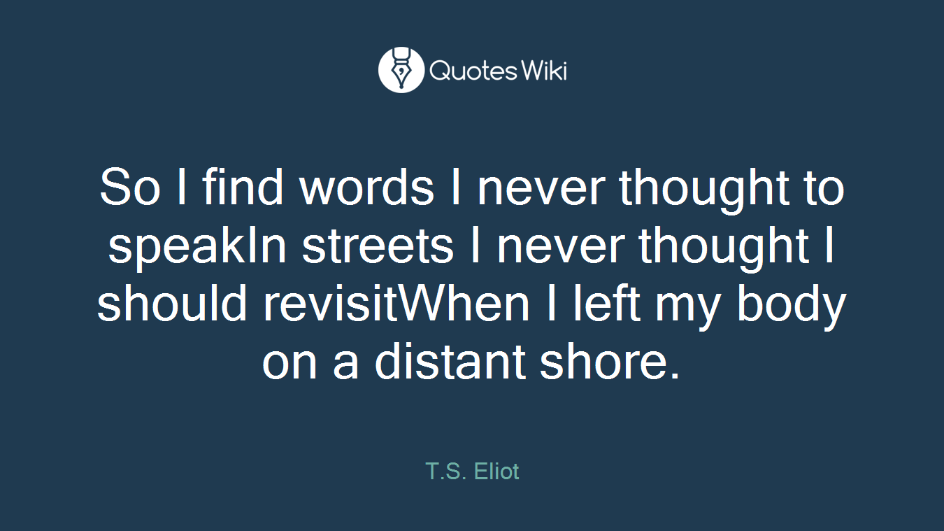 So I find words I never thought to speakIn streets I never thought I should revisitWhen I left my body on a distant shore.
