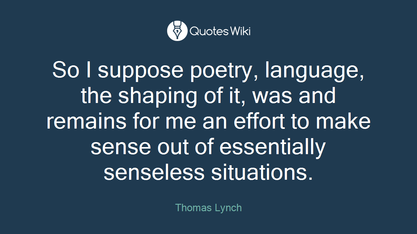 So I suppose poetry, language, the shaping of it, was and remains for me an effort to make sense out of essentially senseless situations.
