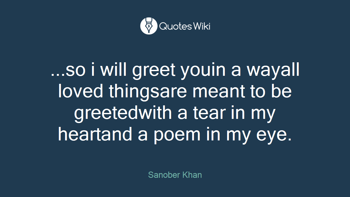 ...so i will greet youin a wayall loved thingsare meant to be greetedwith a tear in my heartand a poem in my eye.