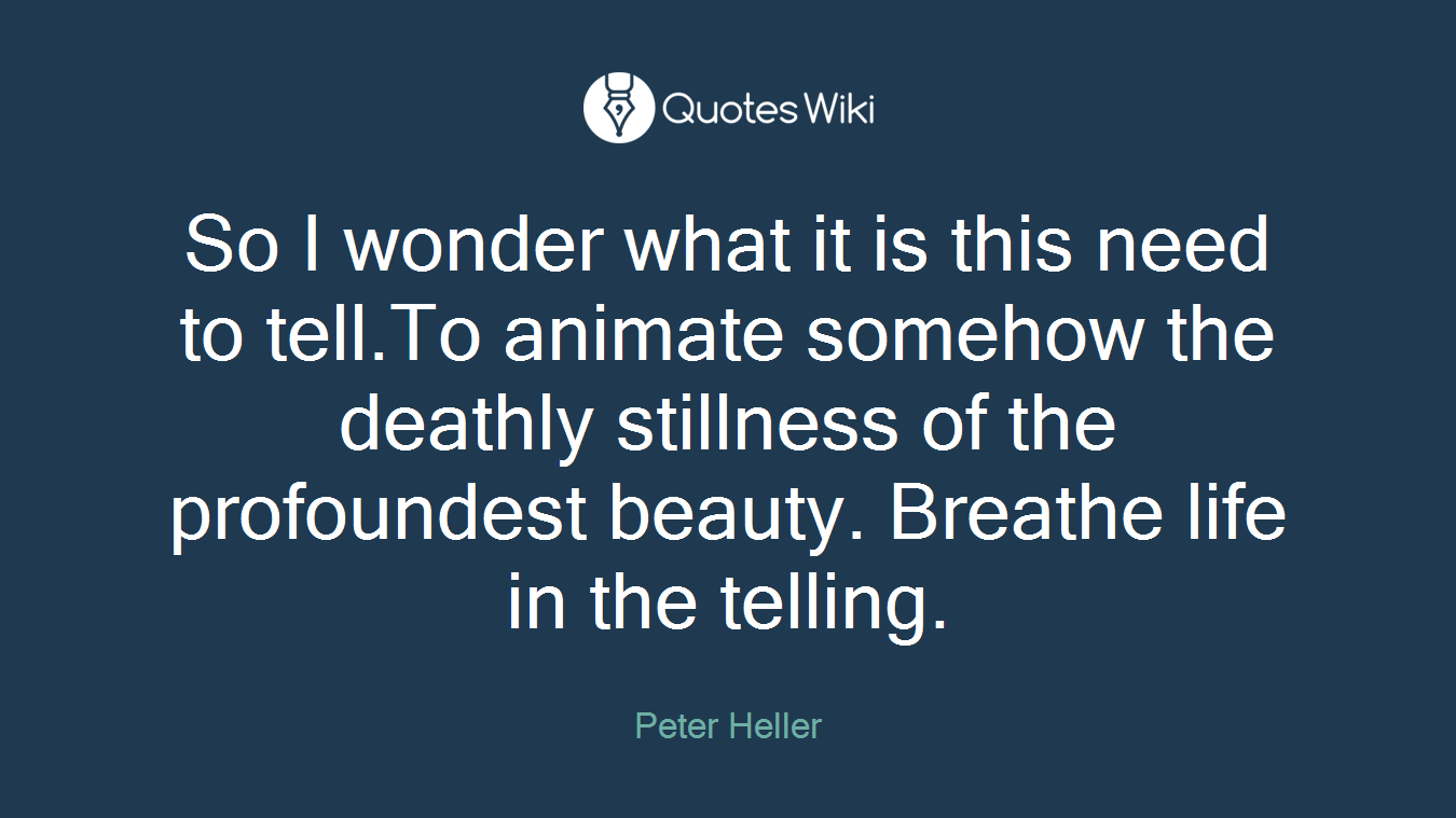 So I wonder what it is this need to tell.To animate somehow the deathly stillness of the profoundest beauty. Breathe life in the telling.