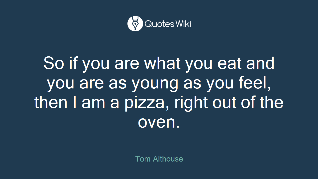 So if you are what you eat and you are as young as you feel, then I am a pizza, right out of the oven.