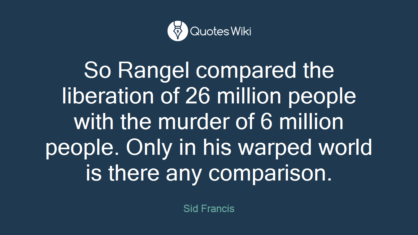 So Rangel compared the liberation of 26 million people with the murder of 6 million people. Only in his warped world is there any comparison.