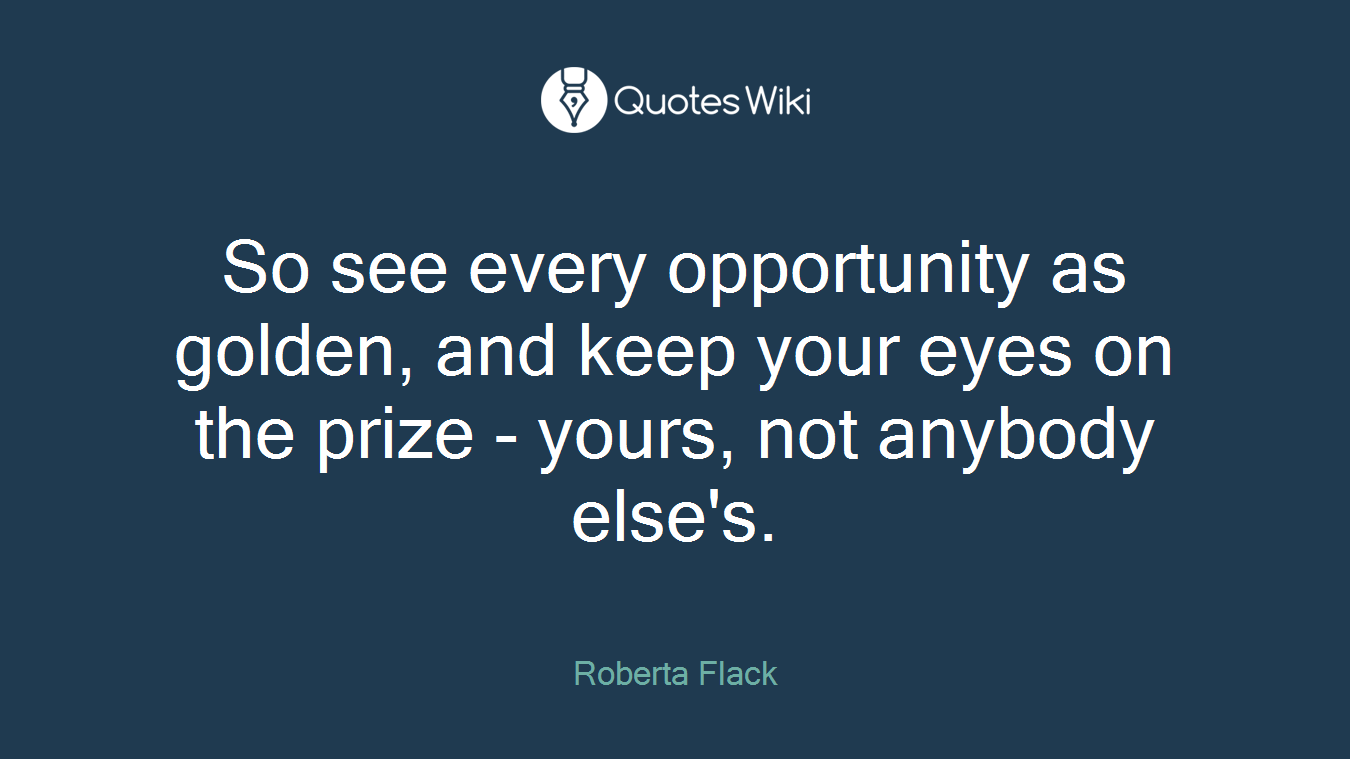 So see every opportunity as golden, and keep your eyes on the prize - yours, not anybody else's.
