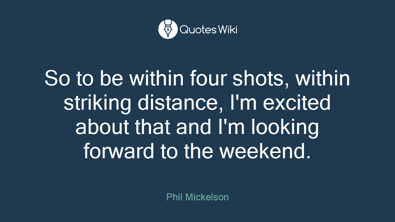 So to be within four shots, within striking distance, I'm excited about that and I'm looking forward to the weekend.