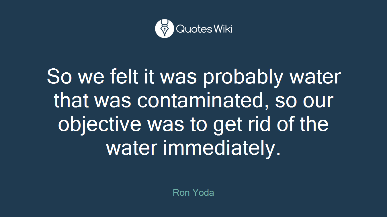 So we felt it was probably water that was contaminated, so our objective was to get rid of the water immediately.