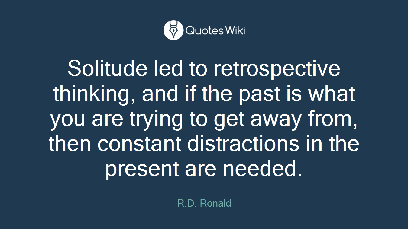Solitude led to retrospective thinking, and if the past is what you are trying to get away from, then constant distractions in the present are needed.