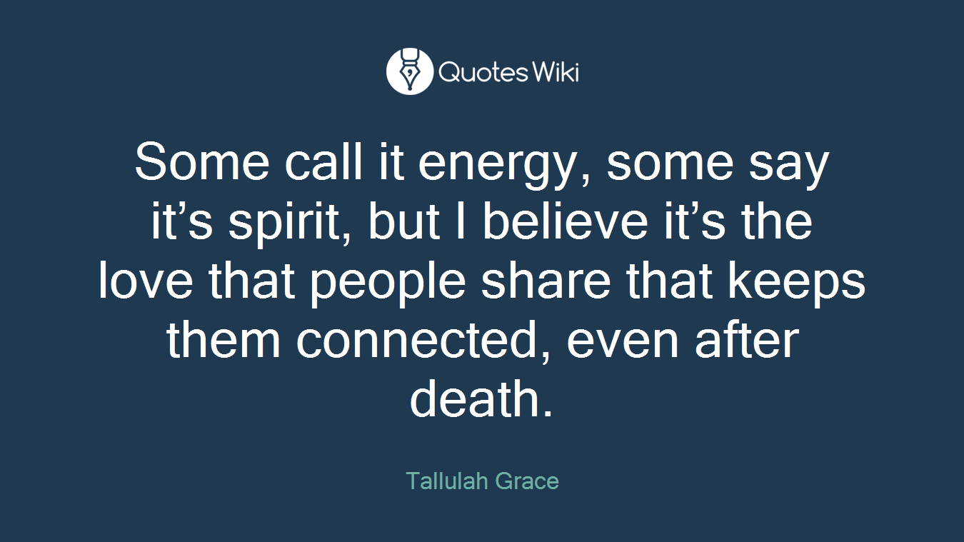 Some call it energy, some say it’s spirit, but I believe it’s the love that people share that keeps them connected, even after death.