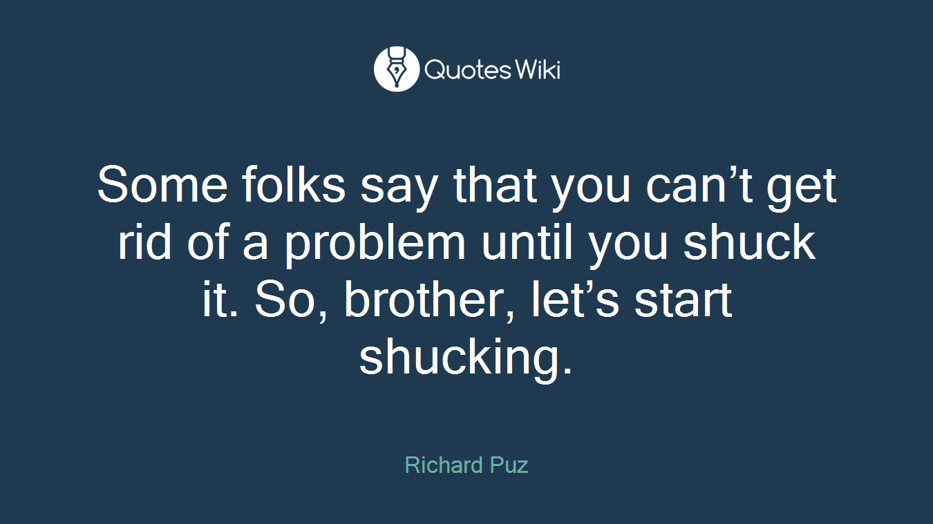 Some folks say that you can’t get rid of a problem until you shuck it. So, brother, let’s start shucking.