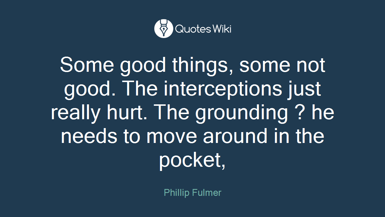 Some good things, some not good. The interceptions just really hurt. The grounding ? he needs to move around in the pocket,