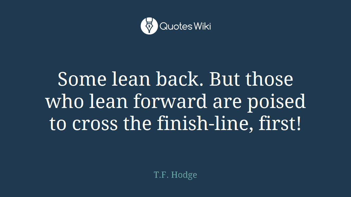 Some lean back. But those who lean forward are poised to cross the finish-line, first!