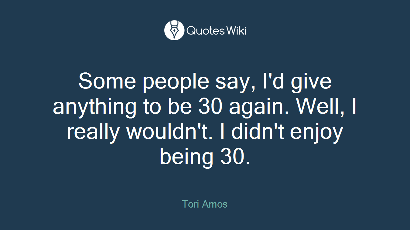 Some people say, I'd give anything to be 30 again. Well, I really wouldn't. I didn't enjoy being 30.