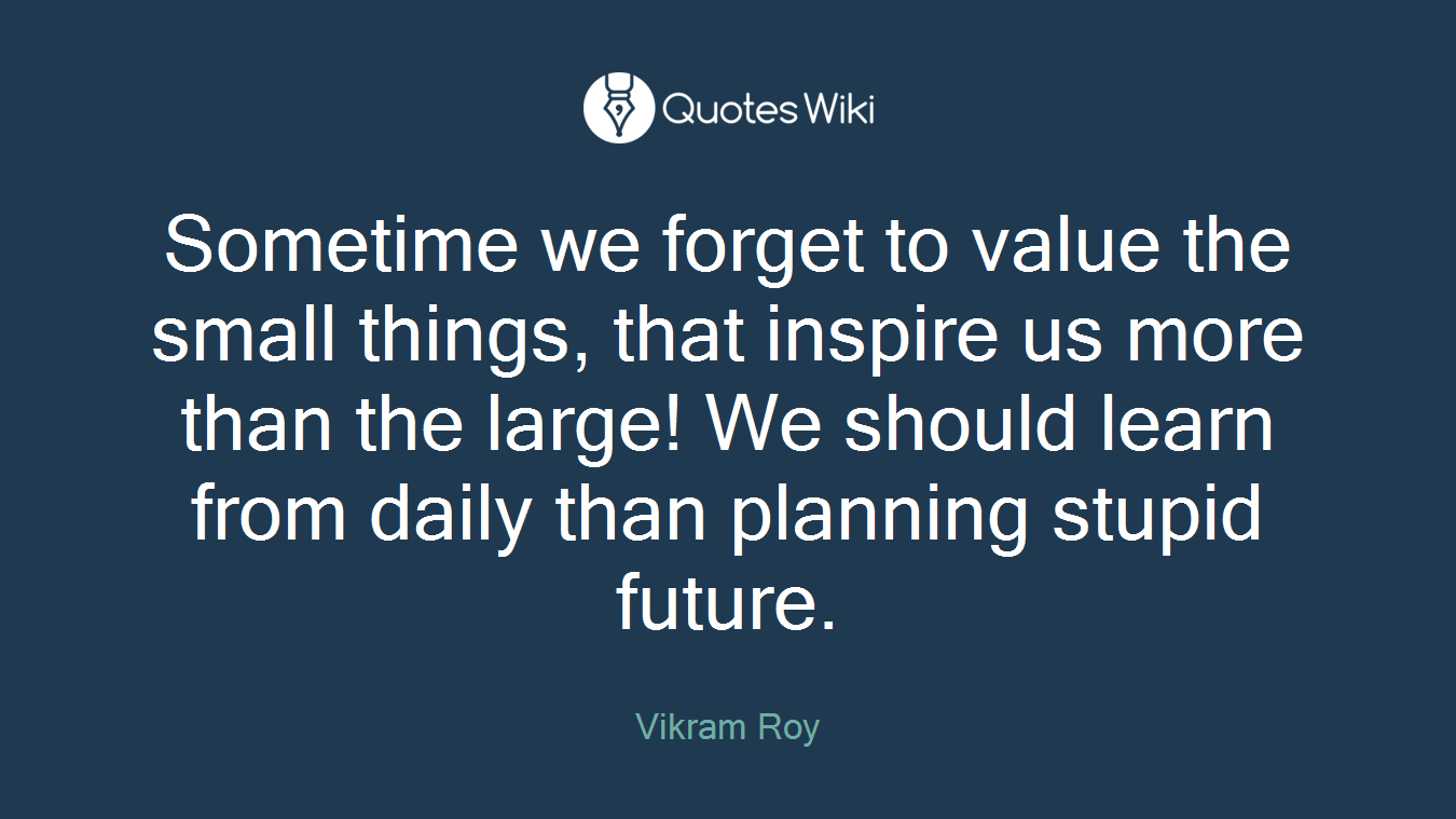 Sometime we forget to value the small things, that inspire us more than the large! We should learn from daily than planning stupid future.