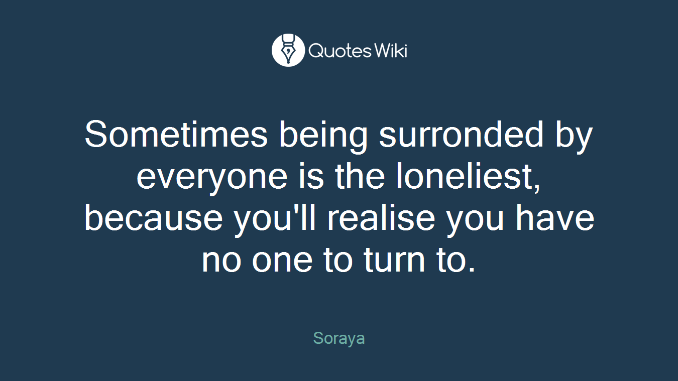 Sometimes being surronded by everyone is the loneliest, because you'll realise you have no one to turn to.