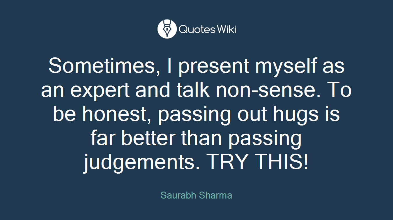 Sometimes, I present myself as an expert and talk non-sense. To be honest, passing out hugs is far better than passing judgements. TRY THIS!