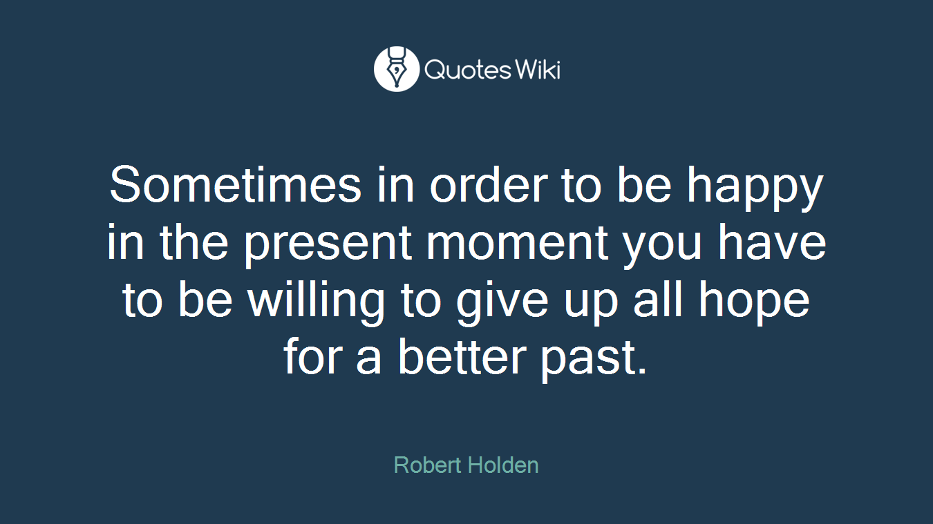 Sometimes in order to be happy in the present moment you have to be willing to give up all hope for a better past.