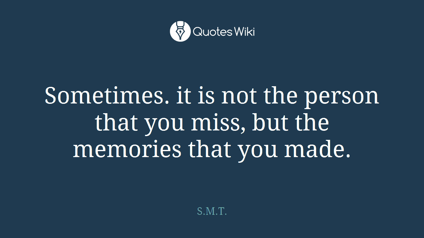 Sometimes. it is not the person that you miss, but the memories that you made.