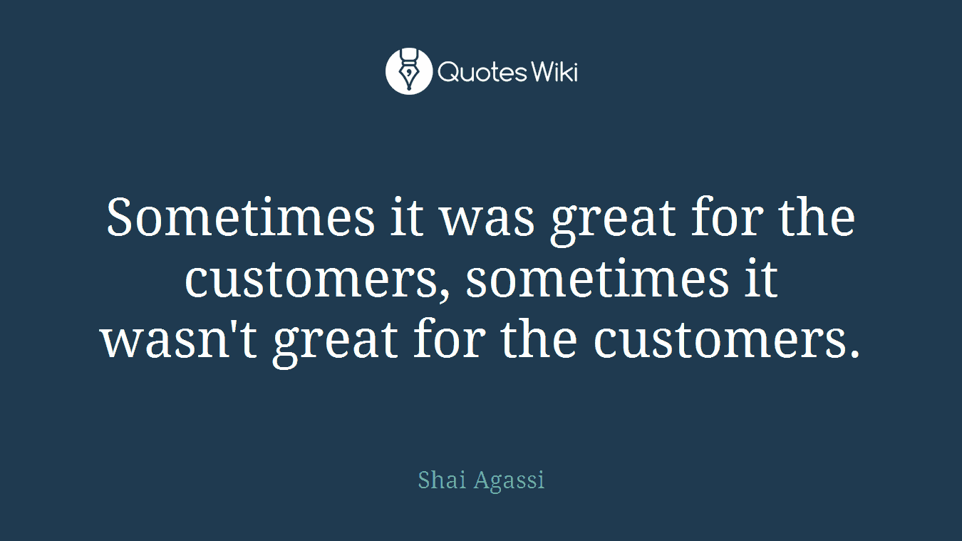 Sometimes it was great for the customers, sometimes it wasn't great for the customers.
