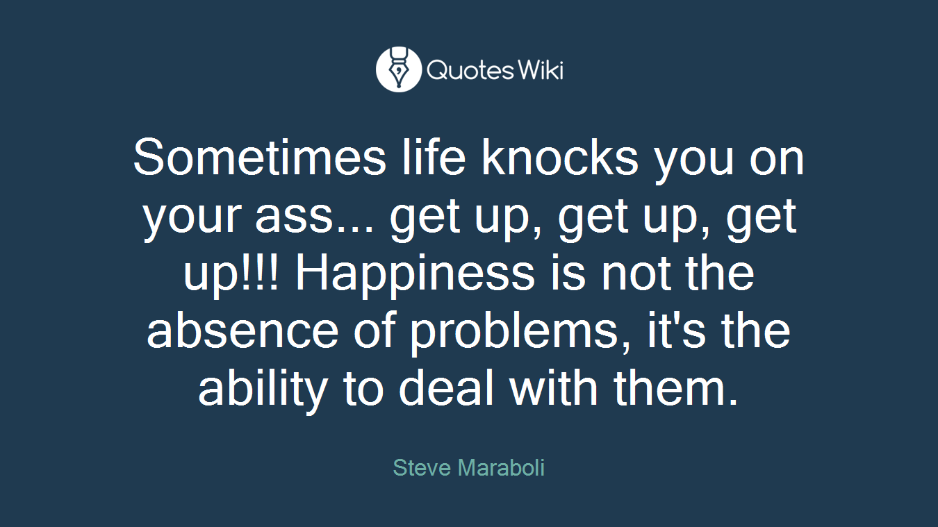 Sometimes life knocks you on your ass... get up, get up, get up!!! Happiness is not the absence of problems, it's the ability to deal with them.