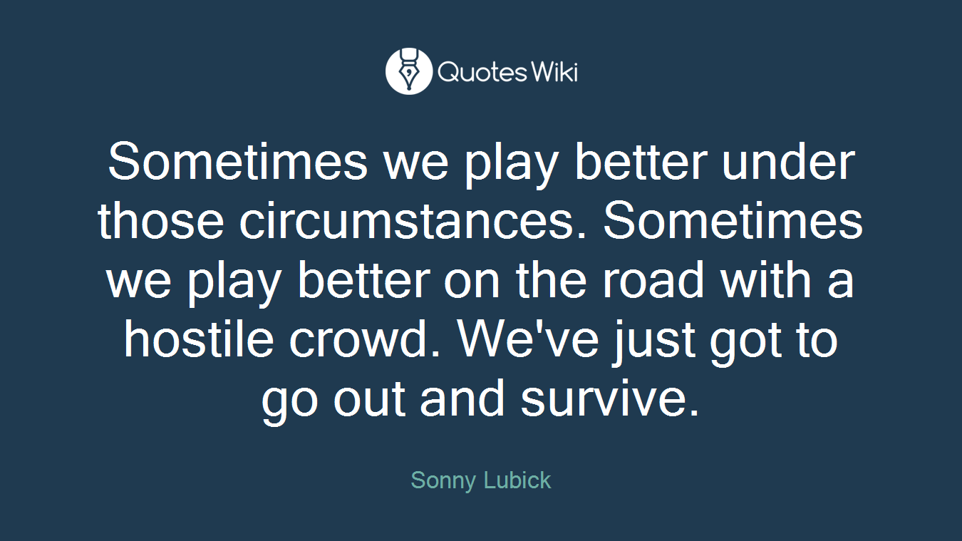 Sometimes we play better under those circumstances. Sometimes we play better on the road with a hostile crowd. We've just got to go out and survive.