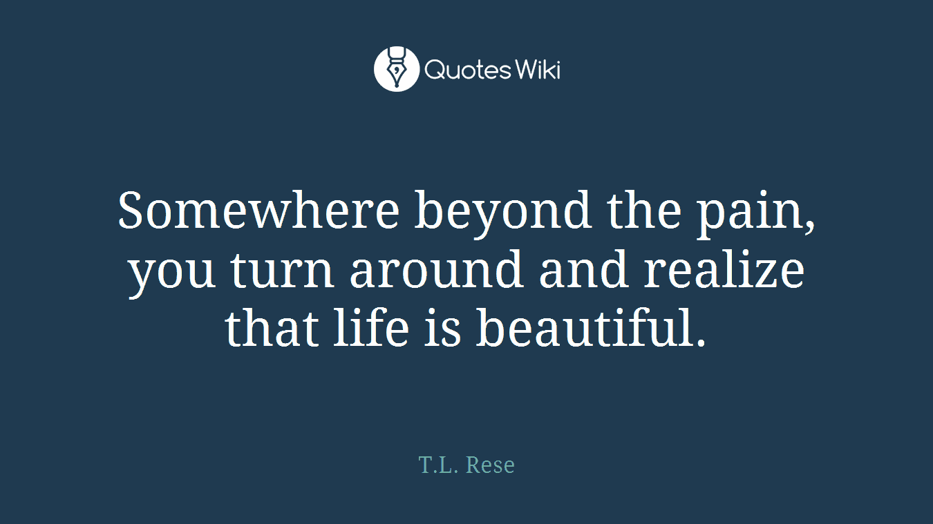 Somewhere beyond the pain, you turn around and realize that life is beautiful.