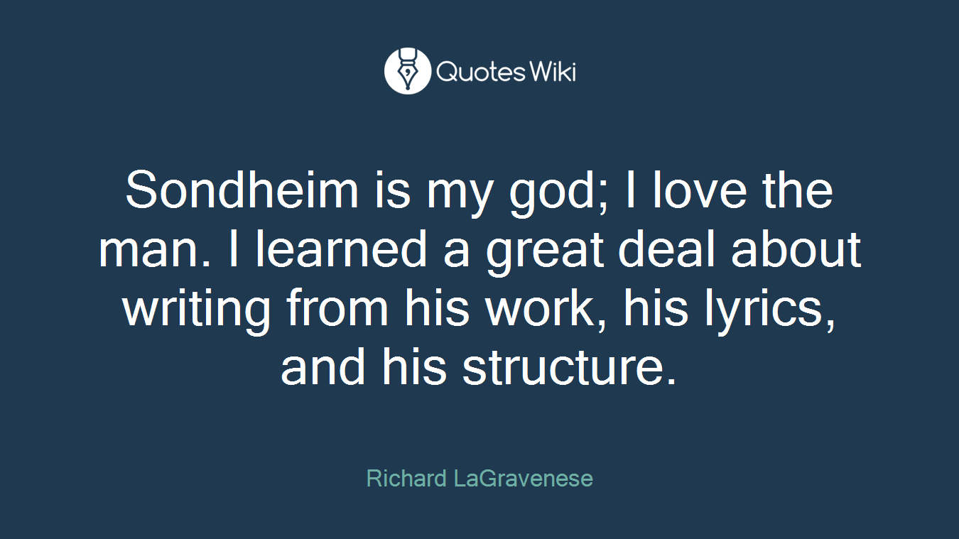 Sondheim is my god; I love the man. I learned a great deal about writing from his work, his lyrics, and his structure.