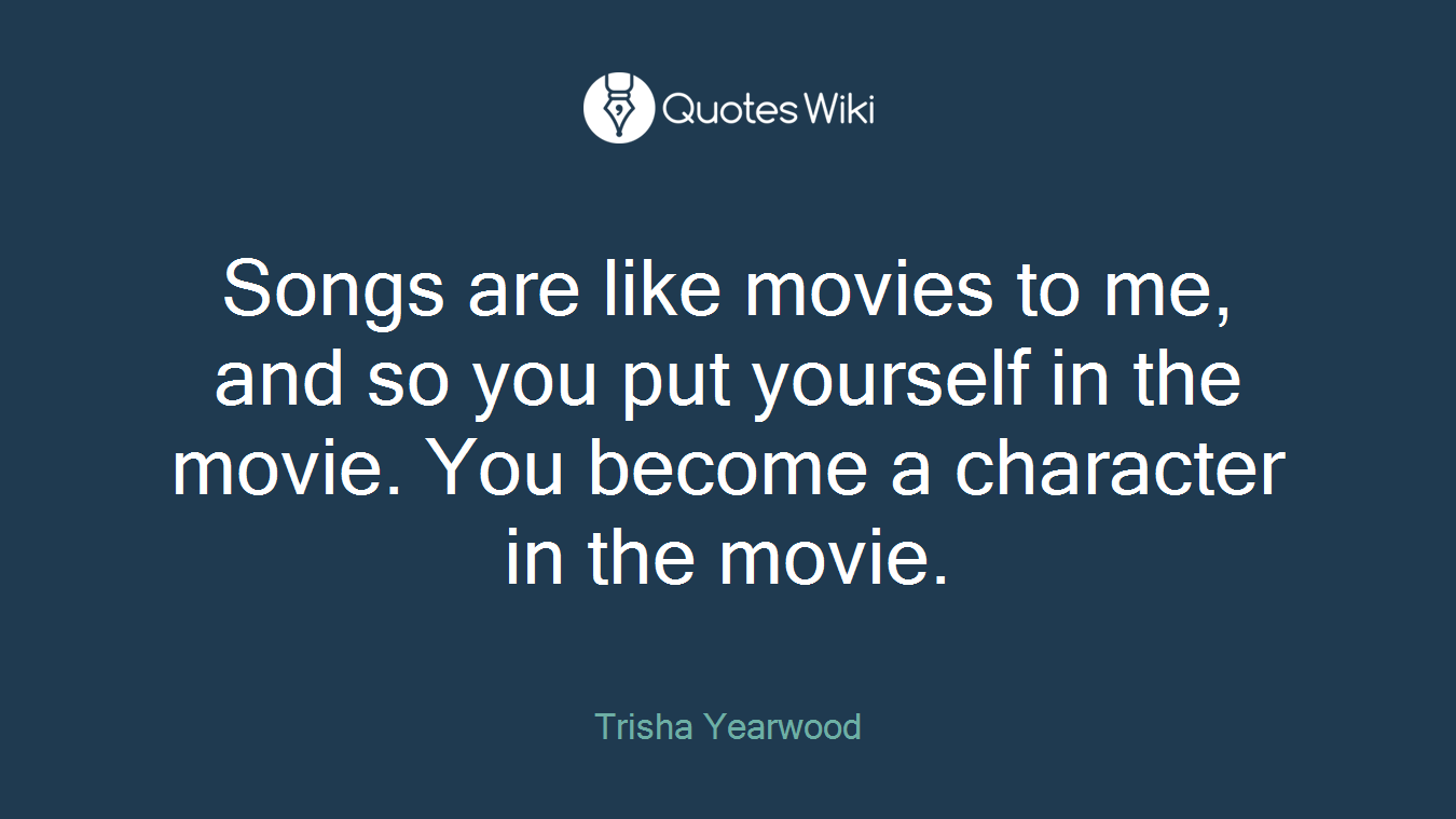 Songs are like movies to me, and so you put yourself in the movie. You become a character in the movie.