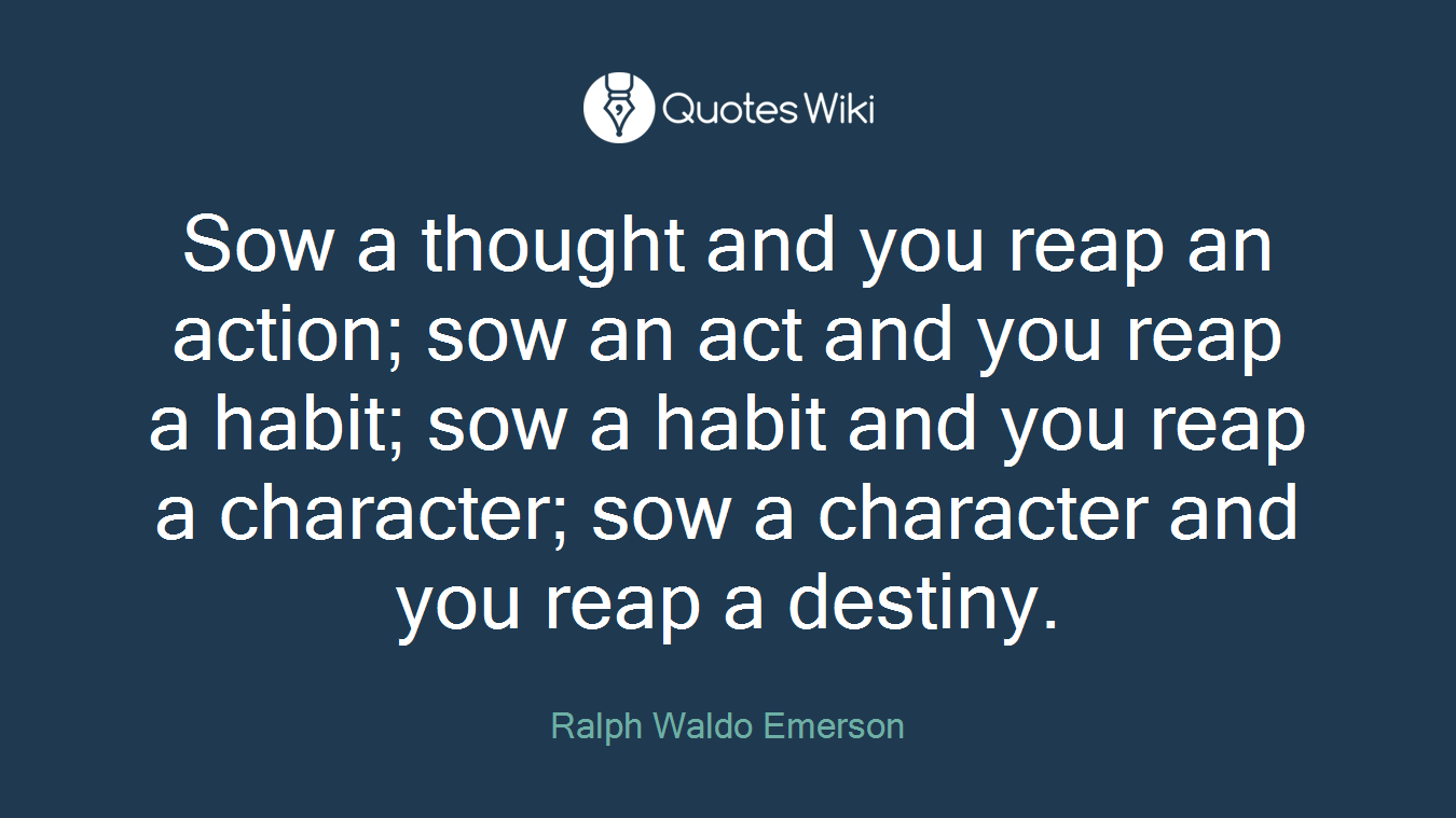 Sow a thought and you reap an action; sow an act and you reap a habit; sow a habit and you reap a character; sow a character and you reap a destiny.