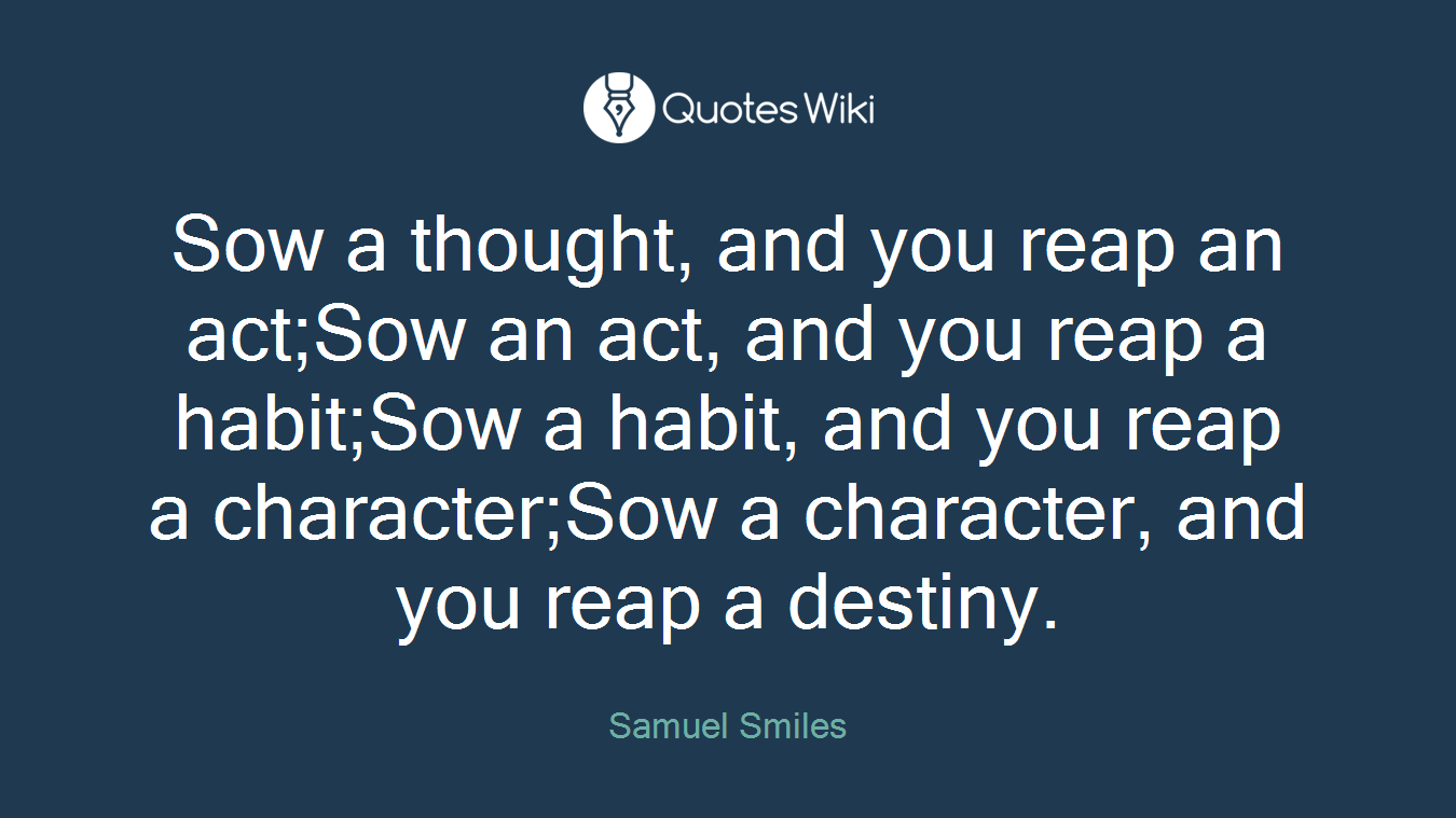 Sow a thought, and you reap an act;Sow an act, and you reap a habit;Sow a habit, and you reap a character;Sow a character, and you reap a destiny.