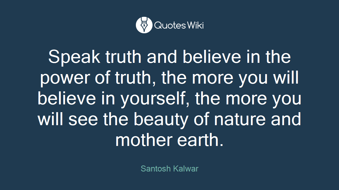 Speak truth and believe in the power of truth, the more you will believe in yourself, the more you will see the beauty of nature and mother earth.